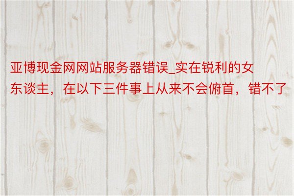 亚博现金网网站服务器错误_实在锐利的女东谈主，在以下三件事上从来不会俯首，错不了